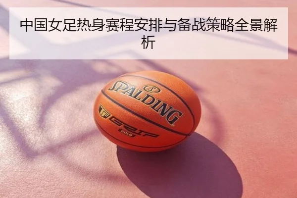 中国女足热身赛程安排与备战策略全景解析