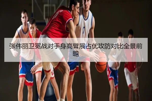 张伟丽卫冕战对手身高臂展占优攻防对比全景前瞻