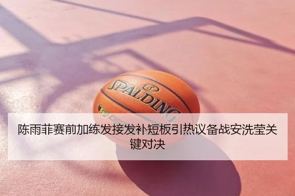 陈雨菲赛前加练发接发补短板引热议备战安洗莹关键对决