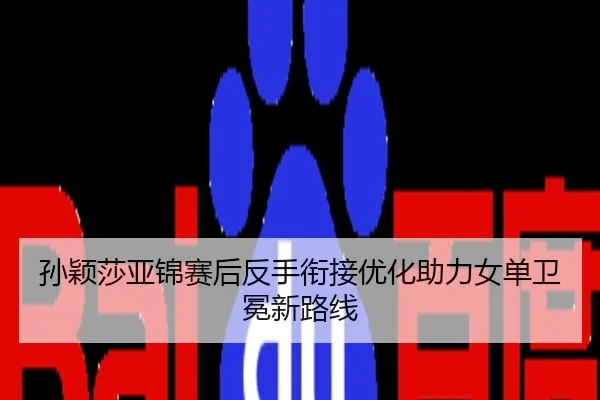 孙颖莎亚锦赛后反手衔接优化助力女单卫冕新路线